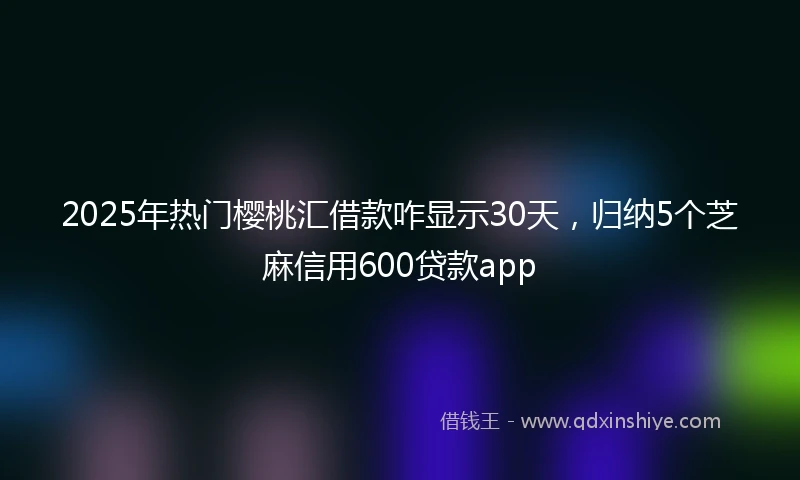 2025年热门樱桃汇借款咋显示30天，归纳5个芝麻信用600贷款app