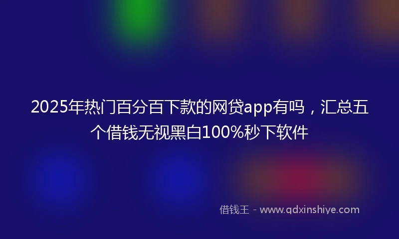2025年热门百分百下款的网贷app有吗，汇总五个借钱无视黑白100%秒下软件