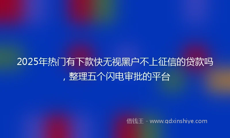 2025年热门有下款快无视黑户不上征信的贷款吗，整理五个闪电审批的平台