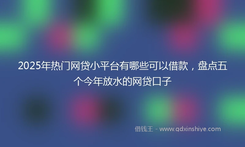 2025年热门网贷小平台有哪些可以借款，盘点五个今年放水的网贷口子