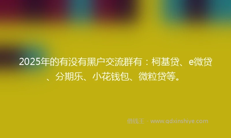 2025年的有没有黑户交流群有：柯基贷、e微贷、分期乐、小花钱包、微粒贷等。