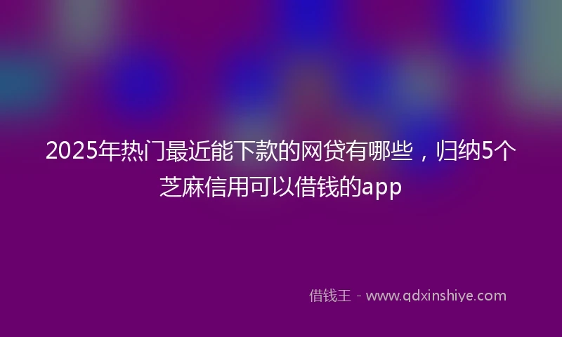 2025年热门最近能下款的网贷有哪些，归纳5个芝麻信用可以借钱的app