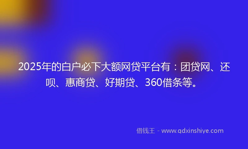 2025年的白户必下大额网贷平台有：团贷网、还呗、惠商贷、好期贷、360借条等。