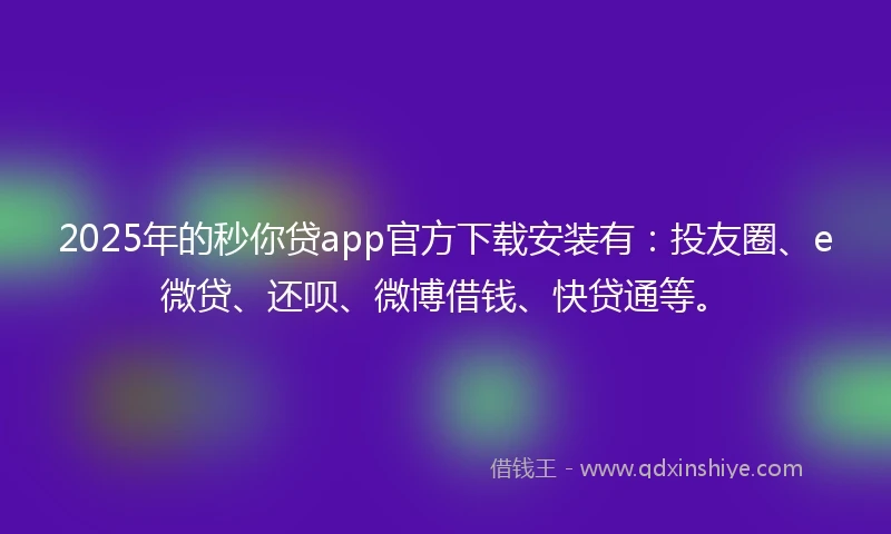 2025年的秒你贷app官方下载安装有：投友圈、e微贷、还呗、微博借钱、快贷通等。