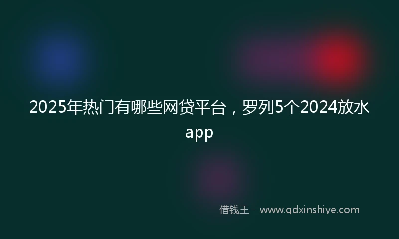 2025年热门有哪些网贷平台，罗列5个2024放水app