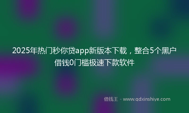 2025年热门秒你贷app新版本下载，整合5个黑户借钱0门槛极速下款软件
