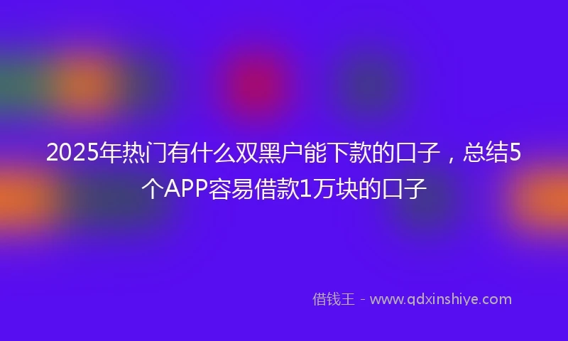 2025年热门有什么双黑户能下款的口子，总结5个APP容易借款1万块的口子