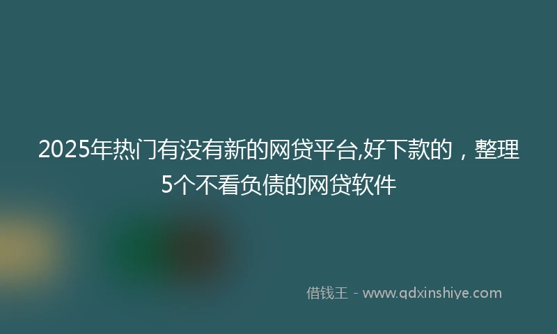 2025年热门有没有新的网贷平台,好下款的，整理5个不看负债的网贷软件