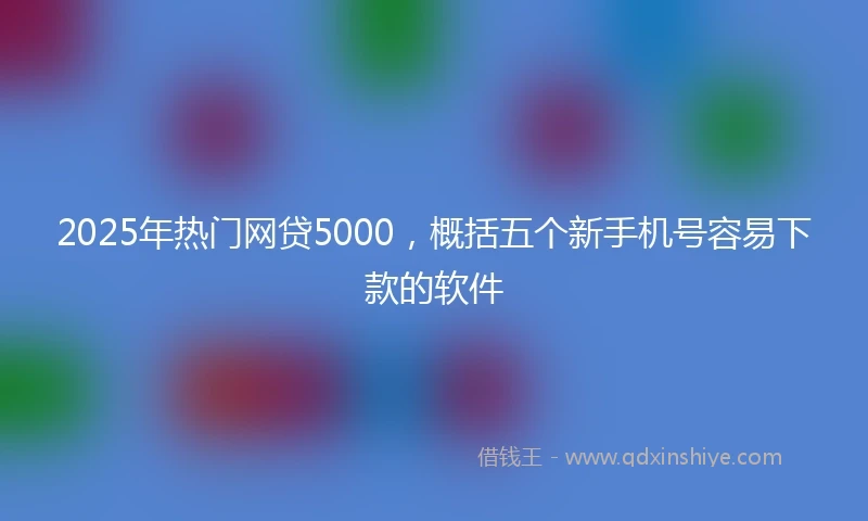 2025年热门网贷5000,概括五个新手机号容易下款的软件