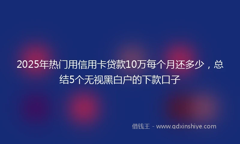 2025年热门用信用卡贷款10万每个月还多少，总结5个无视黑白户的下款口子