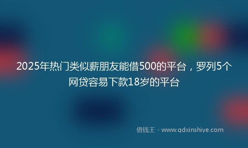 2025年热门类似薪朋友能借500的平台，罗列5个网贷容易下款18岁的平台
