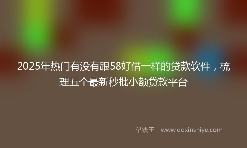 2025年热门有没有跟58好借一样的贷款软件，梳理五个最新秒批小额贷款平台