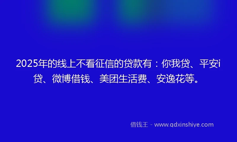 2025年的线上不看征信的贷款有：你我贷、平安i贷、微博借钱、美团生活费、安逸花等。