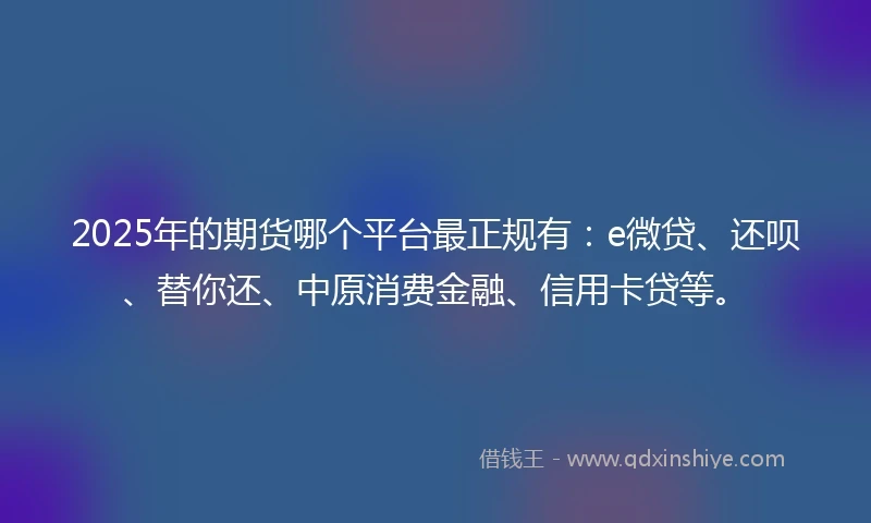 2025年的期货哪个平台最正规有：e微贷、还呗、替你还、中原消费金融、信用卡贷等。