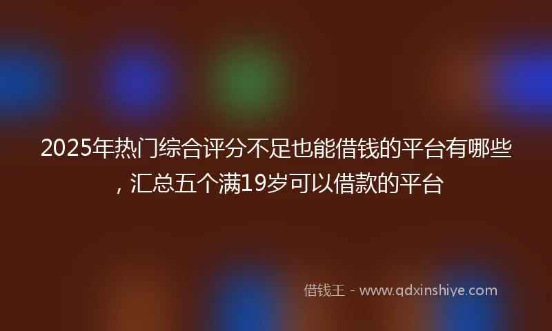 2025年热门综合评分不足也能借钱的平台有哪些，汇总五个满19岁可以借款的平台