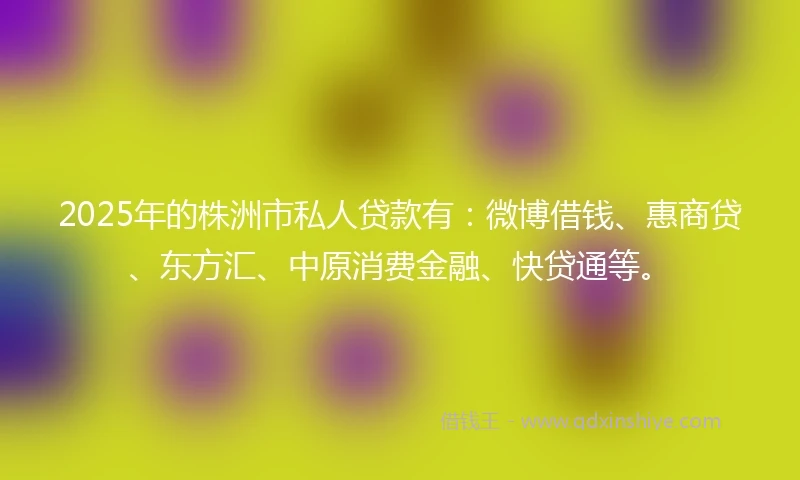 2025年的株洲市私人贷款有：微博借钱、惠商贷、东方汇、中原消费金融、快贷通等。
