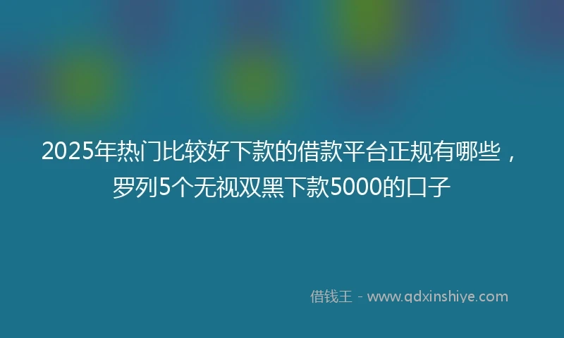 2025年热门比较好下款的借款平台正规有哪些，罗列5个无视双黑下款5000的口子