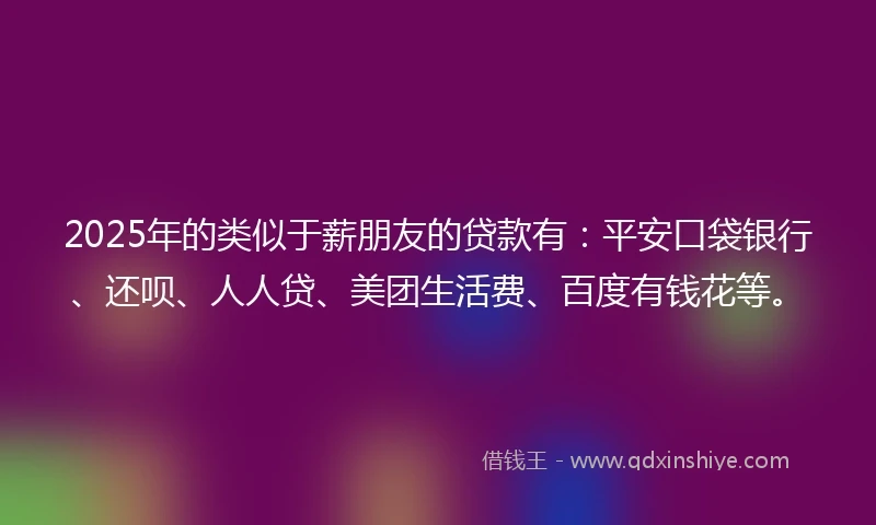 2025年的类似于薪朋友的贷款有：平安口袋银行、还呗、人人贷、美团生活费、百度有钱花等。