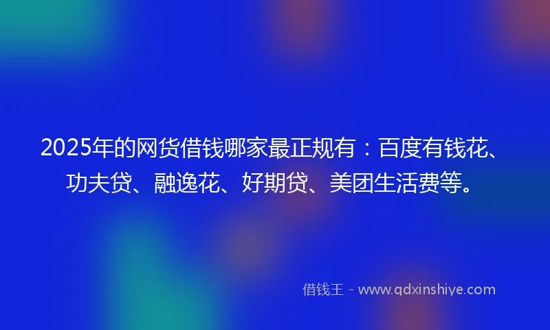 2025年的网货借钱哪家最正规有：百度有钱花、功夫贷、融逸花、好期贷、美团生活费等。
