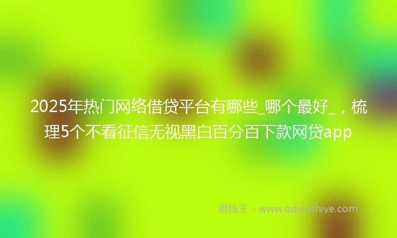 2025年热门网络借贷平台有哪些_哪个最好_，梳理5个不看征信无视黑白百分百下款网贷app