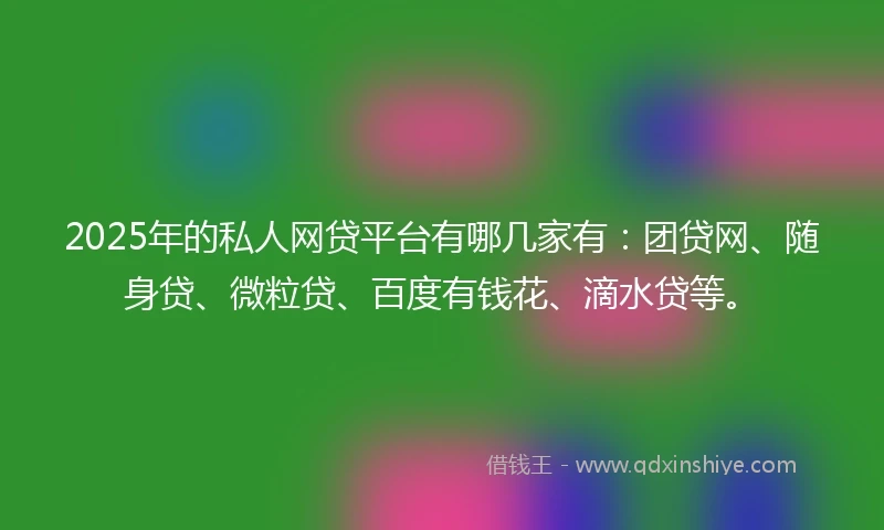 2025年的私人网贷平台有哪几家有：团贷网、随身贷、微粒贷、百度有钱花、滴水贷等。