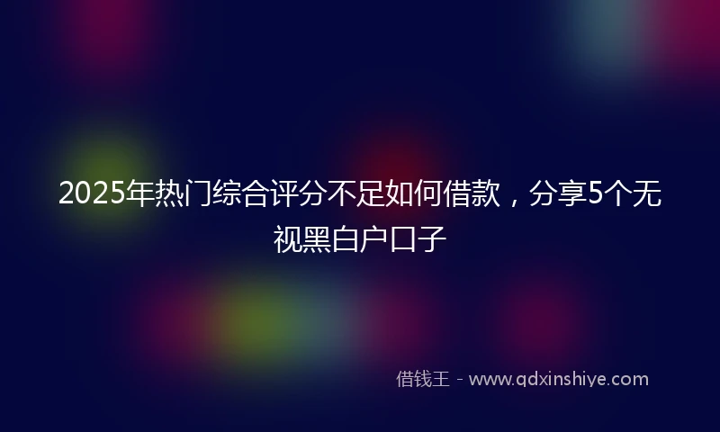 2025年热门综合评分不足如何借款，分享5个无视黑白户口子