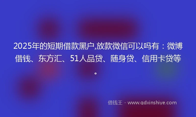 2025年的短期借款黑户,放款微信可以吗有：微博借钱、东方汇、51人品贷、随身贷、信用卡贷等。