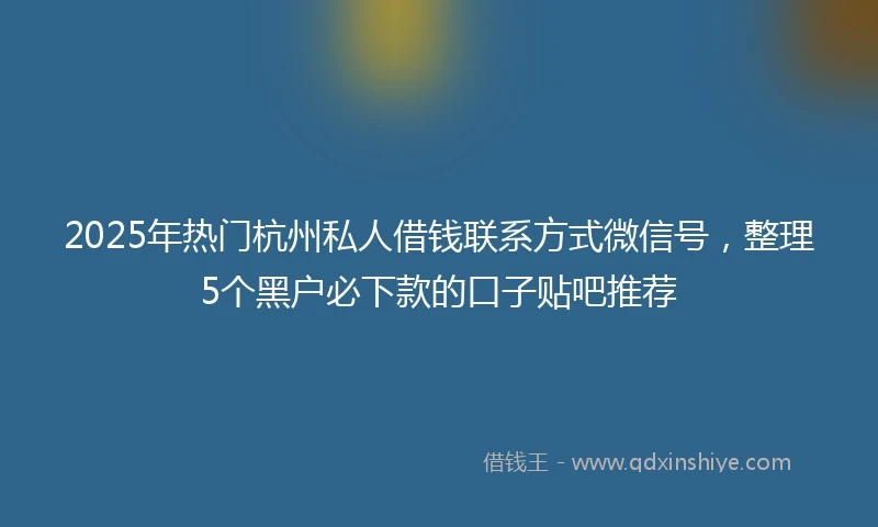 2025年热门杭州私人借钱联系方式微信号，整理5个黑户必下款的口子贴吧推荐