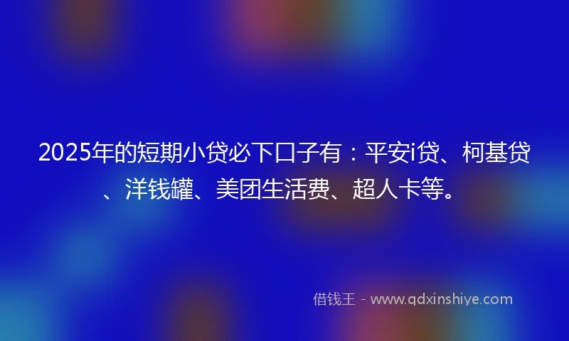 2025年的短期小贷必下口子有：平安i贷、柯基贷、洋钱罐、美团生活费、超人卡等。