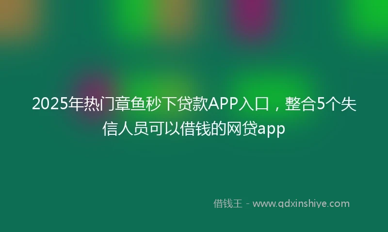 2025年热门章鱼秒下贷款APP入口，整合5个失信人员可以借钱的网贷app