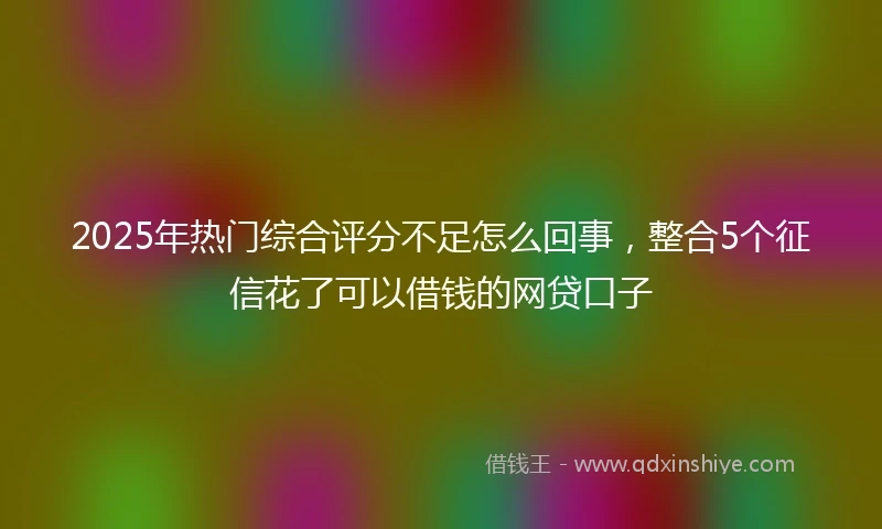2025年热门综合评分不足怎么回事，整合5个征信花了可以借钱的网贷口子