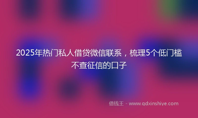 2025年热门私人借贷微信联系，梳理5个低门槛不查征信的口子