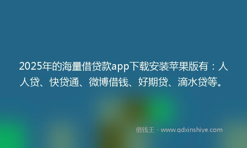 2025年的海量借贷款app下载安装苹果版有：人人贷、快贷通、微博借钱、好期贷、滴水贷等。