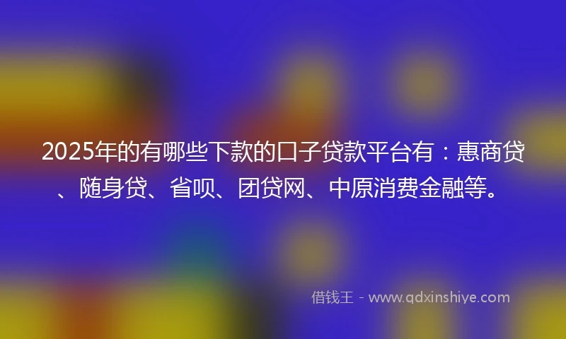 2025年的有哪些下款的口子贷款平台有：惠商贷、随身贷、省呗、团贷网、中原消费金融等。