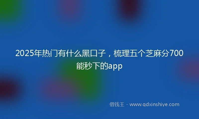 2025年热门有什么黑口子，梳理五个芝麻分700能秒下的app