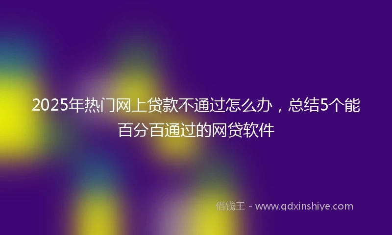 2025年热门网上贷款不通过怎么办，总结5个能百分百通过的网贷软件