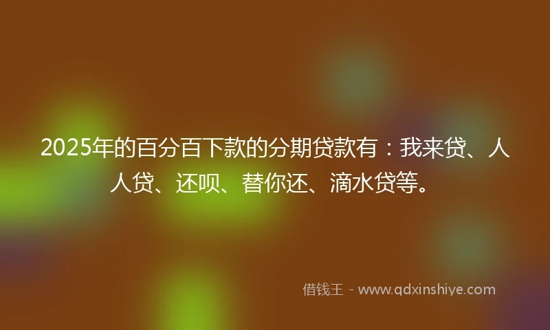 2025年的百分百下款的分期贷款有：我来贷、人人贷、还呗、替你还、滴水贷等。