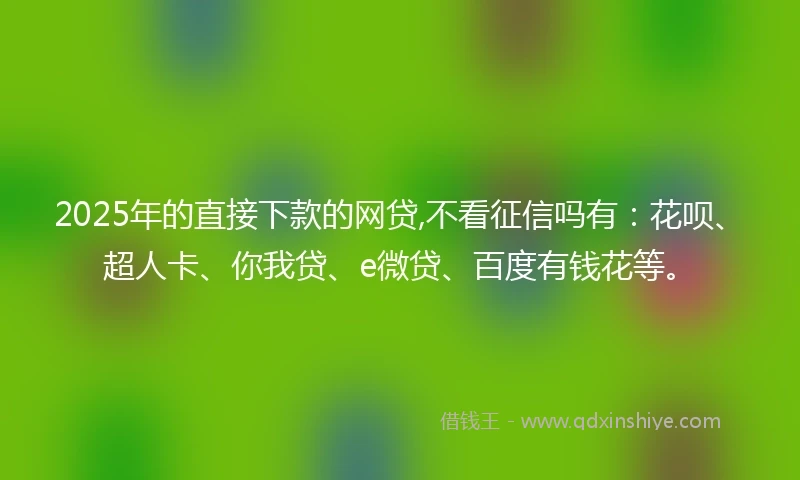 2025年的直接下款的网贷,不看征信吗有：花呗、超人卡、你我贷、e微贷、百度有钱花等。