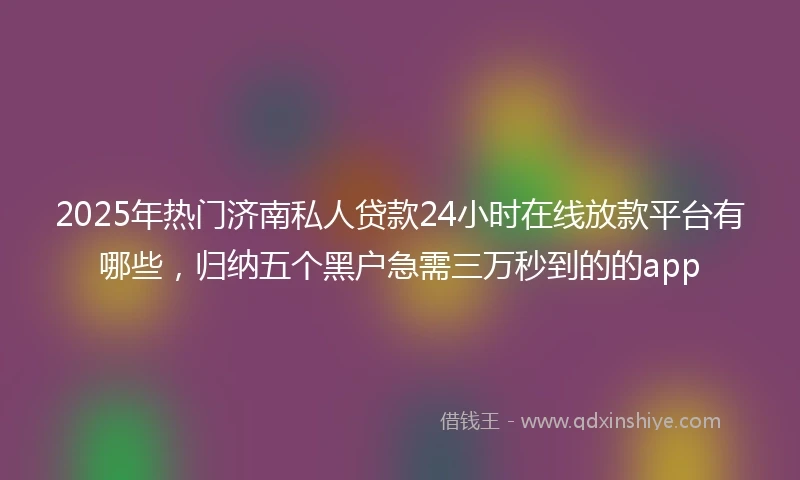 2025年热门济南私人贷款24小时在线放款平台有哪些，归纳五个黑户急需三万秒到的的app