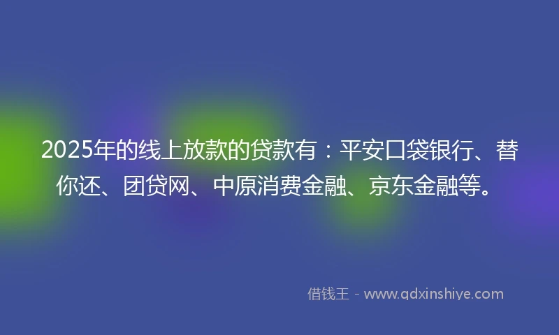 2025年的线上放款的贷款有：平安口袋银行、替你还、团贷网、中原消费金融、京东金融等。