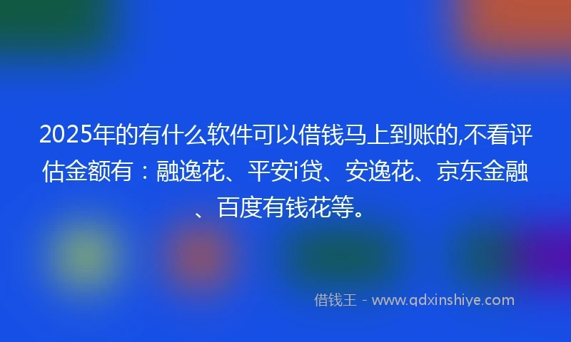 2025年的有什么软件可以借钱马上到账的,不看评估金额有：融逸花、平安i贷、安逸花、京东金融、百度有钱花等。