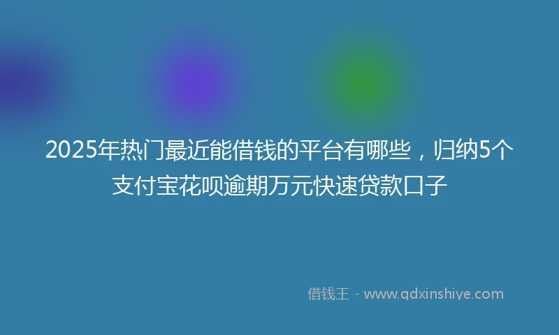 2025年热门最近能借钱的平台有哪些，归纳5个支付宝花呗逾期万元快速贷款口子