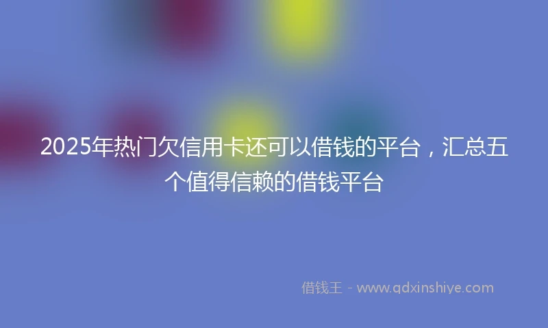 2025年热门欠信用卡还可以借钱的平台，汇总五个值得信赖的借钱平台