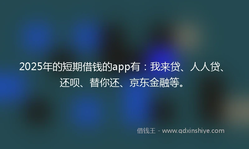 2025年的短期借钱的app有：我来贷、人人贷、还呗、替你还、京东金融等。