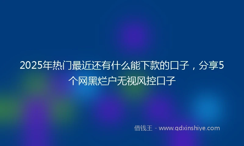 2025年热门最近还有什么能下款的口子，分享5个网黑烂户无视风控口子