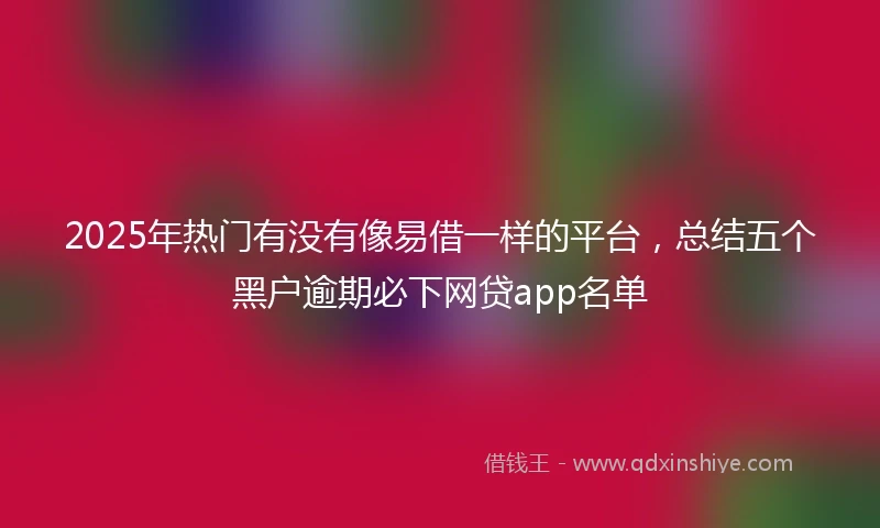 2025年热门有没有像易借一样的平台，总结五个黑户逾期必下网贷app名单