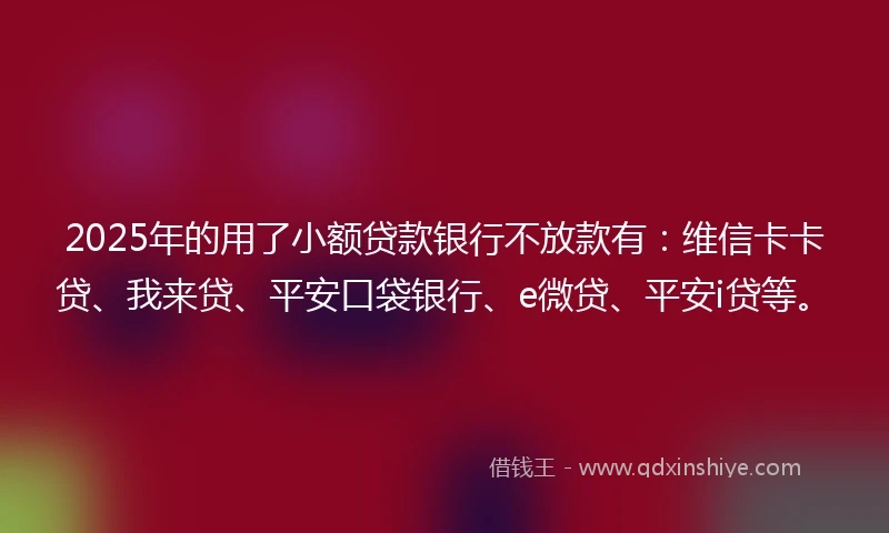 2025年的用了小额贷款银行不放款有：维信卡卡贷、我来贷、平安口袋银行、e微贷、平安i贷等。