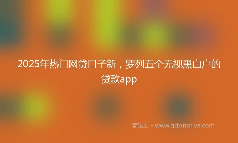 2025年热门网贷口子新，罗列五个无视黑白户的贷款app