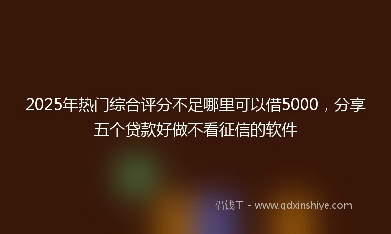 2025年热门综合评分不足哪里可以借5000，分享五个贷款好做不看征信的软件