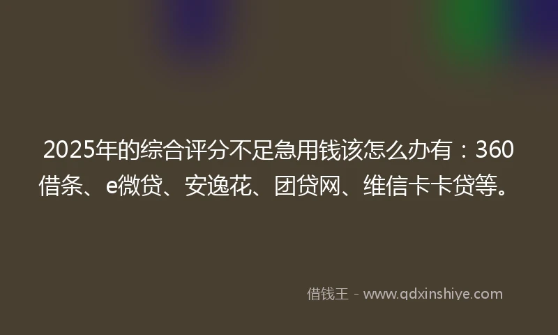 2025年的综合评分不足急用钱该怎么办有：360借条、e微贷、安逸花、团贷网、维信卡卡贷等。